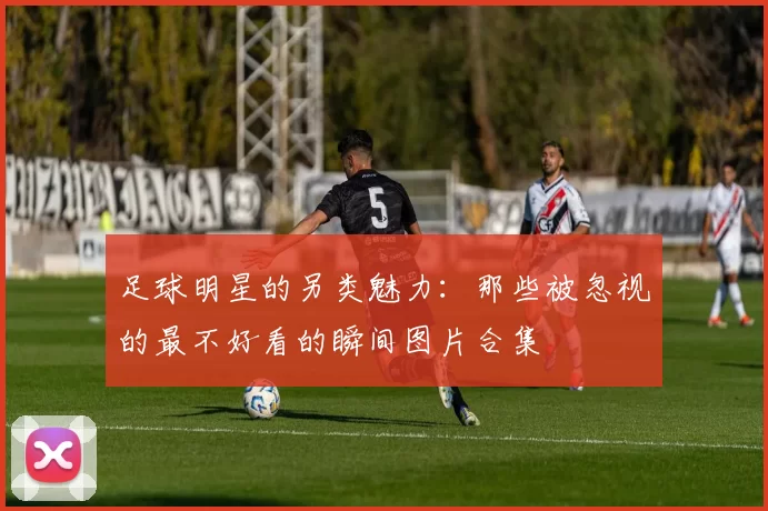 足球明星的另类魅力：那些被忽视的最不好看的瞬间图片合集