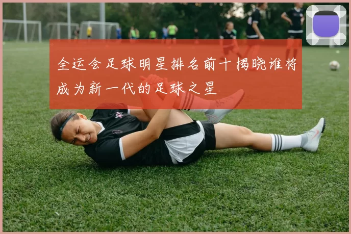 全运会足球明星排名前十揭晓谁将成为新一代的足球之星