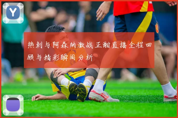 热刺与阿森纳激战正酣直播全程回顾与精彩瞬间分析