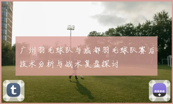 广州羽毛球队与成都羽毛球队赛后技术分析与战术复盘探讨