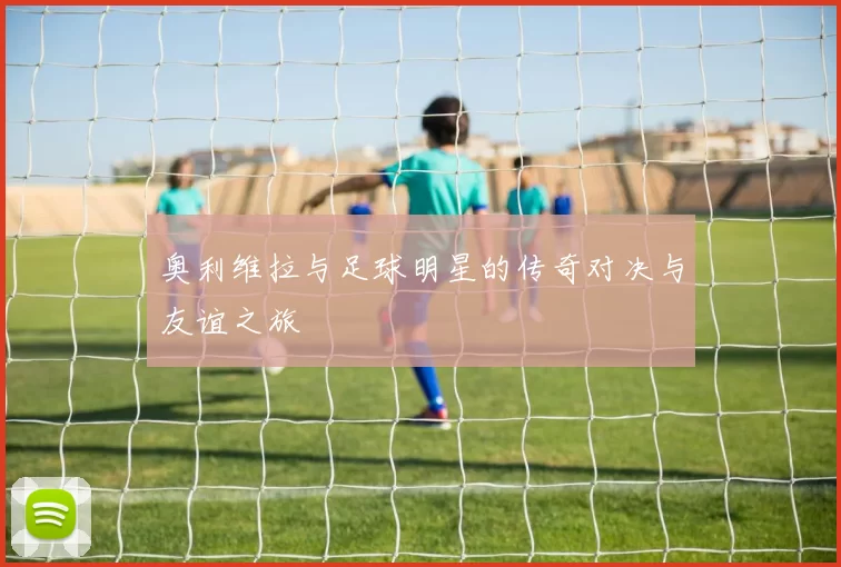奥利维拉与足球明星的传奇对决与友谊之旅