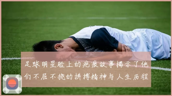 足球明星脸上的疤痕故事揭示了他们不屈不挠的拼搏精神与人生历程