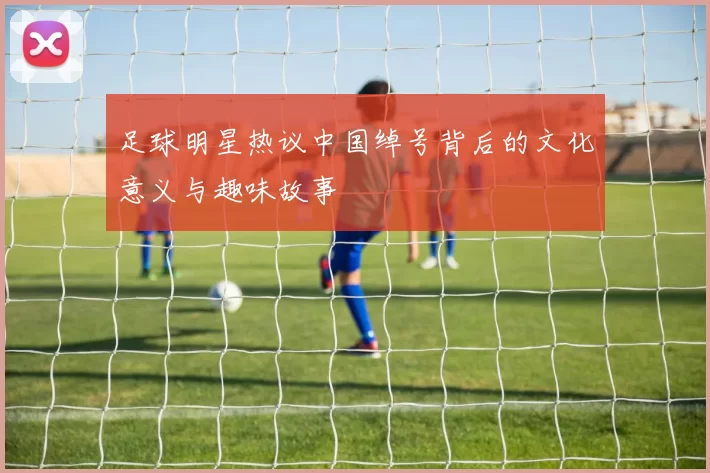 足球明星热议中国绰号背后的文化意义与趣味故事