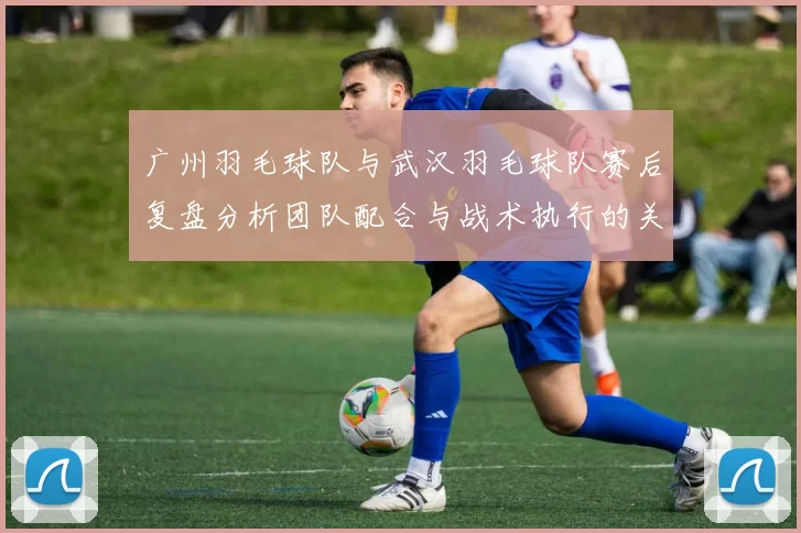 广州羽毛球队与武汉羽毛球队赛后复盘分析团队配合与战术执行的关键因素