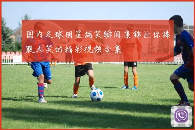 国内足球明星搞笑瞬间集锦让你捧腹大笑的精彩视频合集
