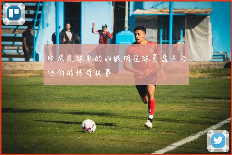 印尼足球界的凶狠明星球员盘点与他们的传奇故事