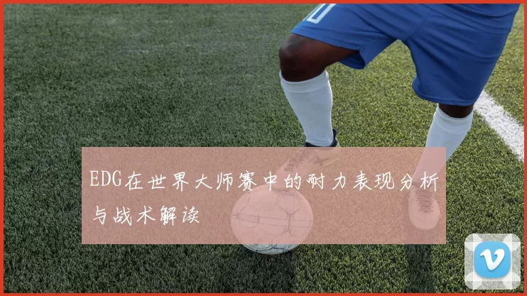 EDG在世界大师赛中的耐力表现分析与战术解读