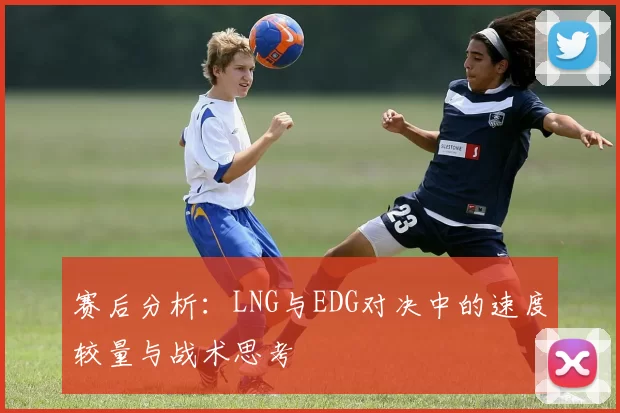 赛后分析：LNG与EDG对决中的速度较量与战术思考