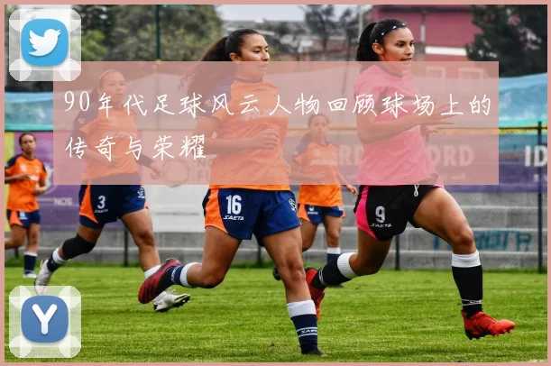 90年代足球风云人物回顾球场上的传奇与荣耀