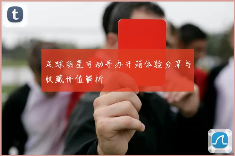 足球明星可动手办开箱体验分享与收藏价值解析