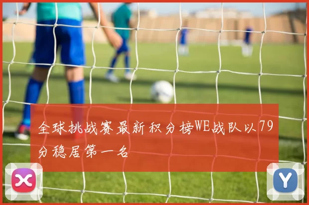 全球挑战赛最新积分榜WE战队以79分稳居第一名