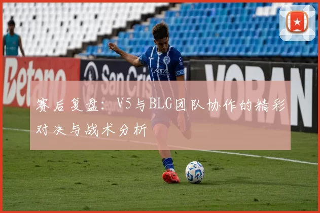 赛后复盘：V5与BLG团队协作的精彩对决与战术分析
