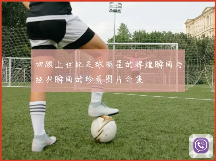 回顾上世纪足球明星的辉煌瞬间与经典瞬间的珍贵图片合集