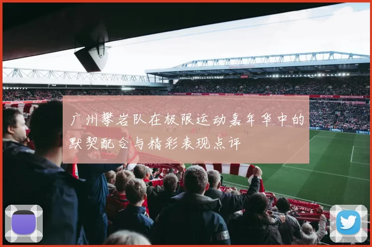 广州攀岩队在极限运动嘉年华中的默契配合与精彩表现点评