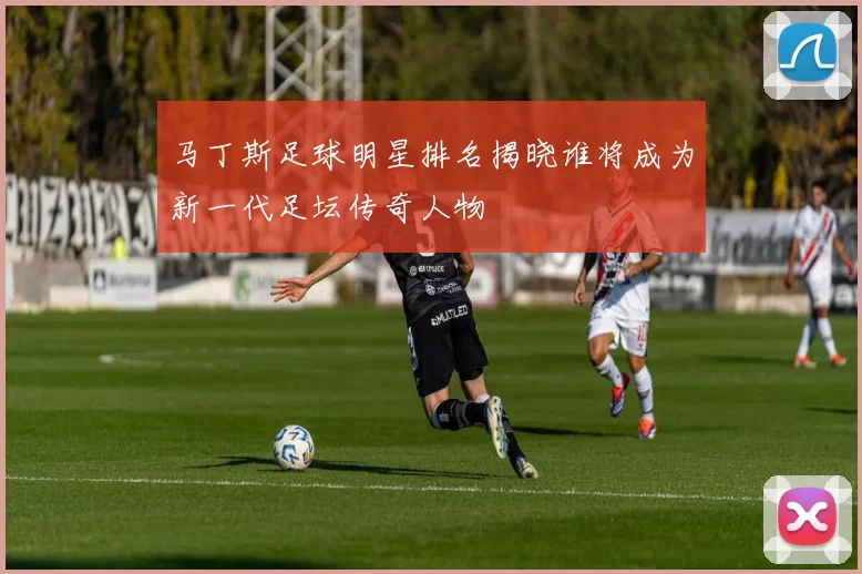 马丁斯足球明星排名揭晓谁将成为新一代足坛传奇人物