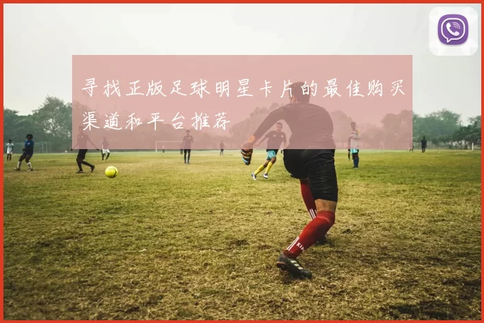 寻找正版足球明星卡片的最佳购买渠道和平台推荐