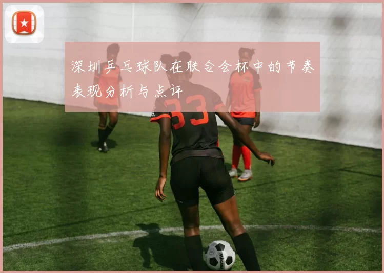 深圳乒乓球队在联合会杯中的节奏表现分析与点评