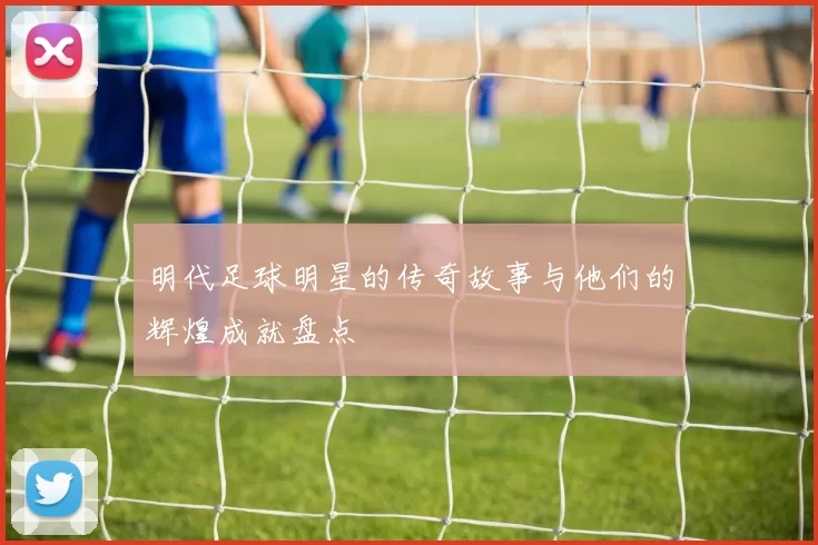明代足球明星的传奇故事与他们的辉煌成就盘点