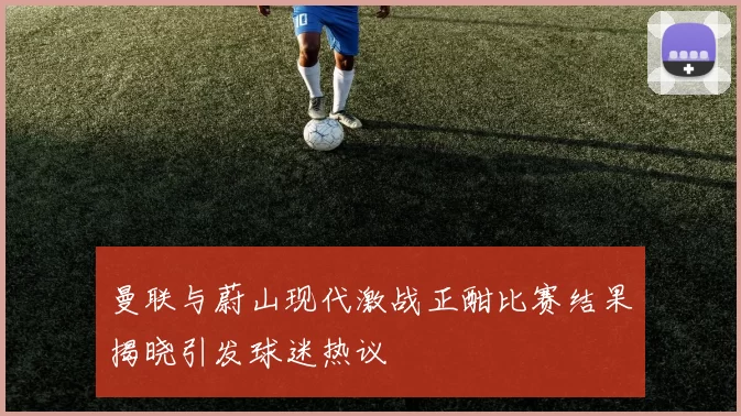 曼联与蔚山现代激战正酣比赛结果揭晓引发球迷热议