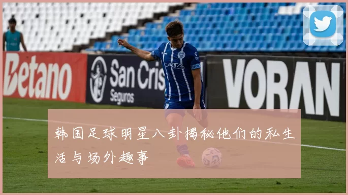韩国足球明星八卦揭秘他们的私生活与场外趣事