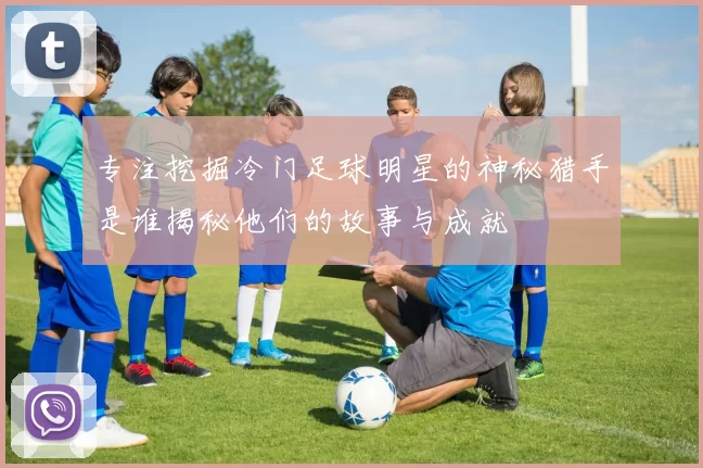 专注挖掘冷门足球明星的神秘猎手是谁揭秘他们的故事与成就