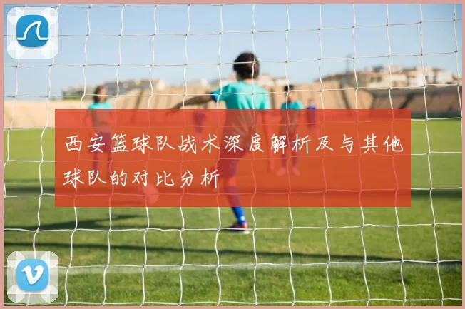 西安篮球队战术深度解析及与其他球队的对比分析