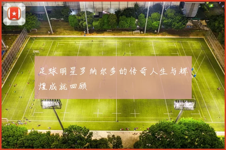 足球明星罗纳尔多的传奇人生与辉煌成就回顾