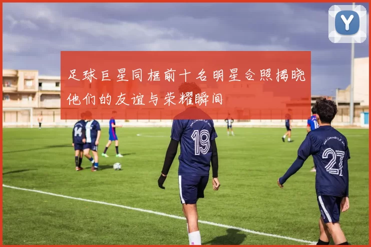 足球巨星同框前十名明星合照揭晓他们的友谊与荣耀瞬间