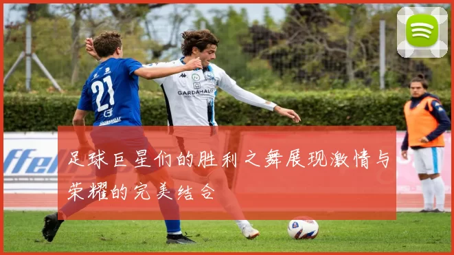 足球巨星们的胜利之舞展现激情与荣耀的完美结合