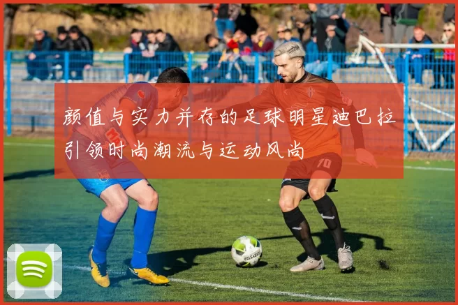 颜值与实力并存的足球明星迪巴拉引领时尚潮流与运动风尚