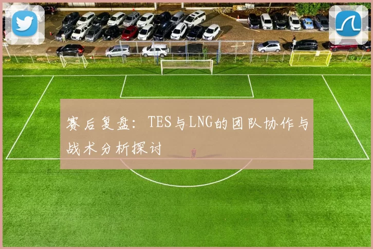 赛后复盘：TES与LNG的团队协作与战术分析探讨
