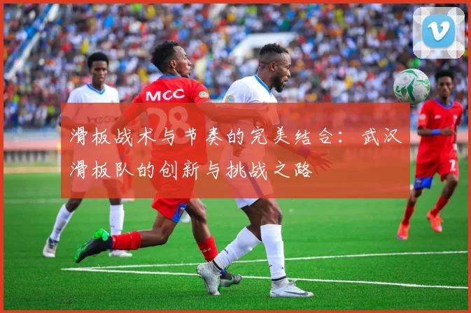 滑板战术与节奏的完美结合：武汉滑板队的创新与挑战之路