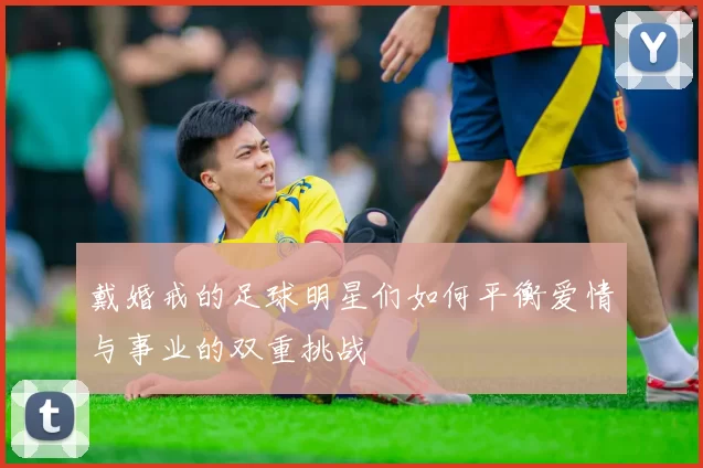 戴婚戒的足球明星们如何平衡爱情与事业的双重挑战