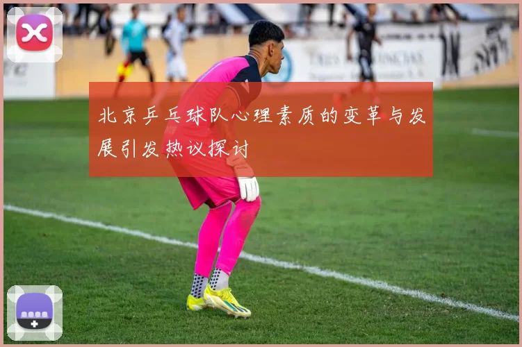 北京乒乓球队心理素质的变革与发展引发热议探讨