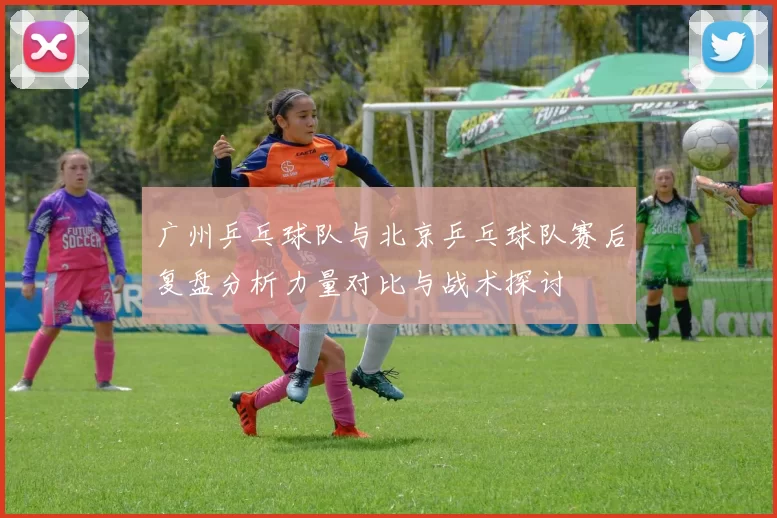 广州乒乓球队与北京乒乓球队赛后复盘分析力量对比与战术探讨