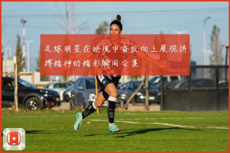 足球明星在逆境中奋发向上展现拼搏精神的精彩瞬间合集