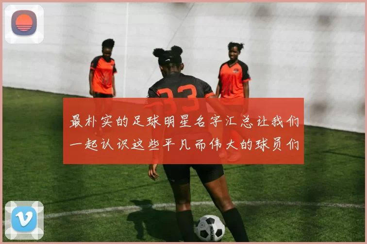 最朴实的足球明星名字汇总让我们一起认识这些平凡而伟大的球员们