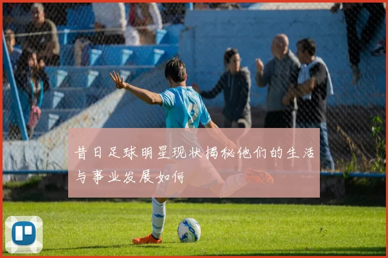 昔日足球明星现状揭秘他们的生活与事业发展如何