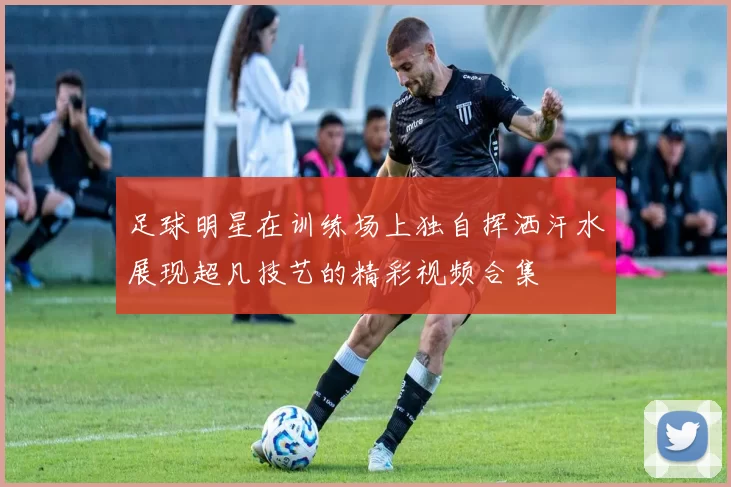 足球明星在训练场上独自挥洒汗水展现超凡技艺的精彩视频合集
