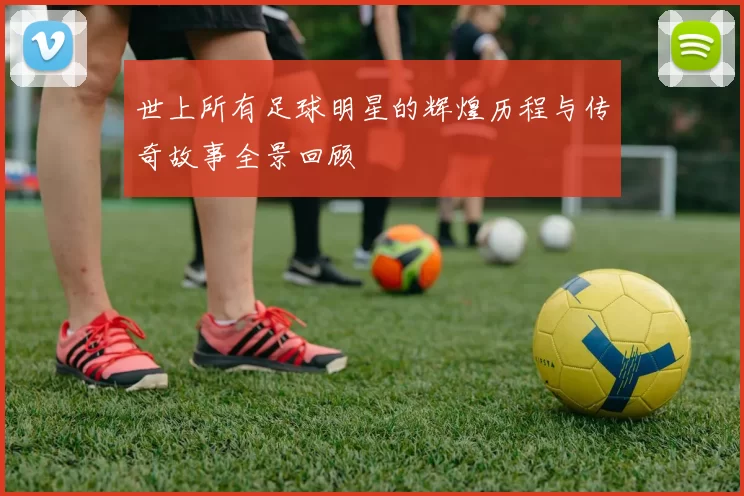 世上所有足球明星的辉煌历程与传奇故事全景回顾