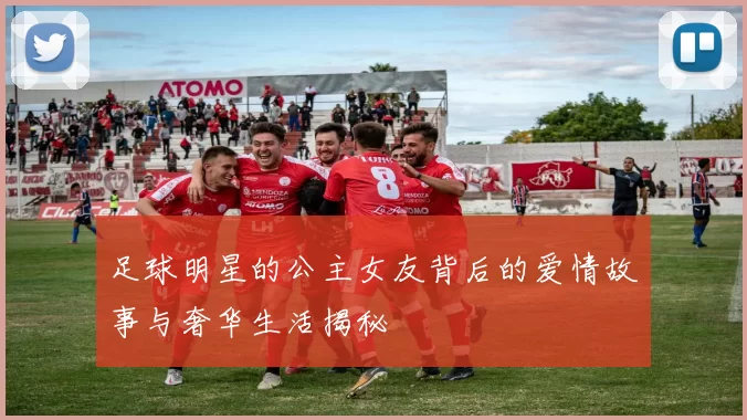 足球明星的公主女友背后的爱情故事与奢华生活揭秘